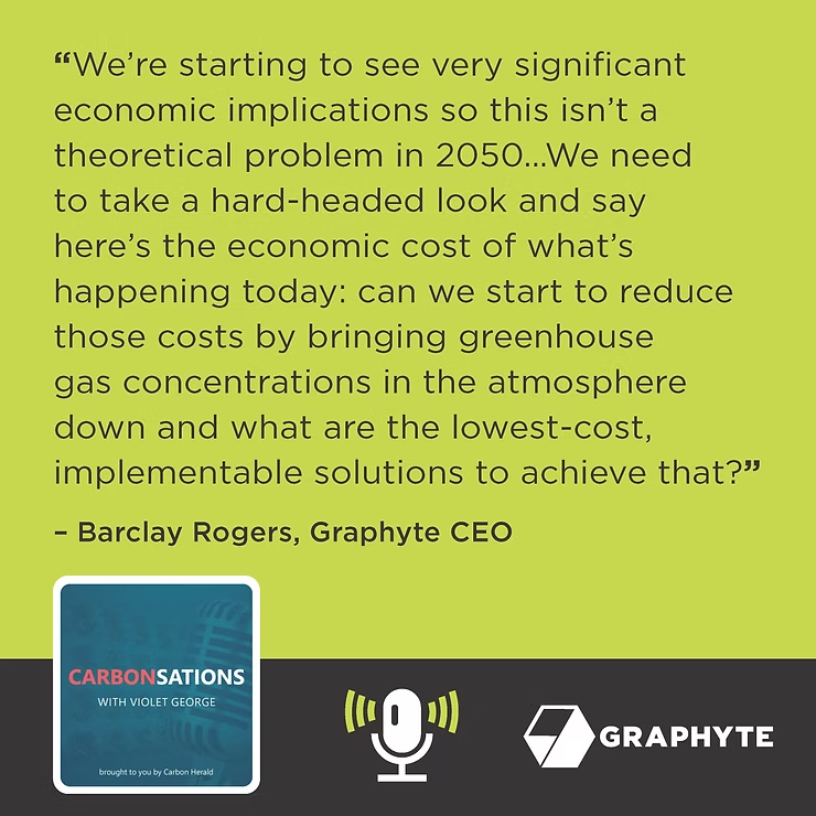 “We’re starting to see very significant economic implications so this isn’t a theoretical problem in 2050… We need to take a hard-headed look and say here’s the economic cost of what’s happening today: can we start to reduce those costs by bringing greenhouse gas concentrations in the atmosphere down and what are the lowest-cost, implementable solutions to achieve that?” – Barclay Rogers, Graphyte CEO