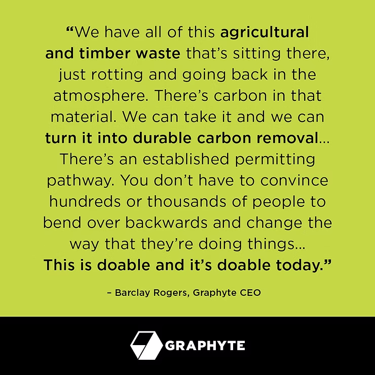 "We have all of this agricultural and timber waste that's sitting there, just rotting and going back in the atmosphere. There’s carbon in that material. We can take it and we can turn it into durable carbon removal… There’s an established permitting pathway. You don’t have to convince hundreds or thousands of people to bend over backwards and change the way that they’re doing things… This is doable and it’s doable today.” – Barclay Rogers, Graphyte CEO